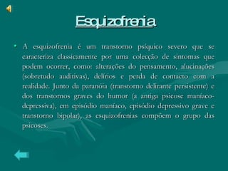 Esquizofrenia •  A   esquizofrenia é um transtorno psíquico severo que se caracteriza classicamente por uma colecção de sintomas que podem ocorrer, como: alterações do pensamento, alucinações (sobretudo auditivas), delírios e perda de contacto com a realidade. Junto da paranóia (transtorno delirante persistente) e dos transtornos graves do humor (a antiga psicose maníaco-depressiva), em episódio maníaco, episódio depressivo grave e transtorno bipolar), as esquizofrenias compõem o grupo das psicoses. 