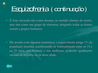 Esquizofrenia   ( continuação ) É hoje encarada não como doença, no sentido clássico do termo, mas sim como um grupo de sintomas, atingindo todas as classes sociais e grupos humanos. De acordo com algumas estatísticas, a esquizofrenia atinge 1% da população mundial, manifestando-se habitualmente entre os 15 e os 25 anos, nos homens e nas mulheres, podendo igualmente ocorrer na infância ou na meia-idade. 