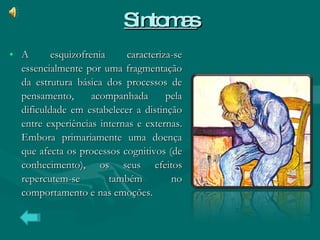 Sintomas A esquizofrenia caracteriza-se essencialmente por uma fragmentação da estrutura básica dos processos de pensamento, acompanhada pela dificuldade em estabelecer a distinção entre experiências internas e externas. Embora primariamente uma doença que afecta os processos cognitivos (de conhecimento), os seus efeitos repercutem-se também no comportamento e nas emoções. 