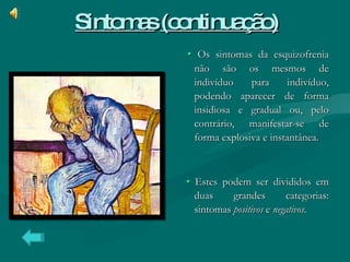 Sintomas   (continuação) •   Os sintomas da esquizofrenia não são os mesmos de indivíduo para indivíduo, podendo aparecer de forma insidiosa e gradual ou, pelo contrário, manifestar-se de forma explosiva e instantânea. •   Estes podem ser divididos em duas grandes categorias: sintomas  positivos  e  negativos . 