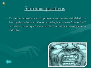 Sintomas positivos   Os sintomas positivos estão presentes com maior visibilidade na fase aguda da doença e são as perturbações mentais "muito fora" do normal, como que "acrescentadas" às funções psicológicas do indivíduo.  