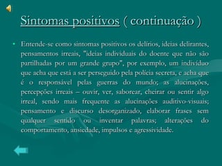 Sintomas positivos  ( continuação ) Entende-se como sintomas positivos os delírios, ideias delirantes, pensamentos irreais, "ideias individuais do doente que não são partilhadas por um grande grupo", por exemplo, um indivíduo que acha que está a ser perseguido pela polícia secreta, e acha que é o responsável pelas guerras do mundo; as alucinações, percepções irreais – ouvir, ver, saborear, cheirar ou sentir algo irreal, sendo mais frequente as alucinações auditivo-visuais; pensamento e discurso desorganizado, elaborar frases sem qualquer sentido ou inventar palavras; alterações do comportamento, ansiedade, impulsos e agressividade. 