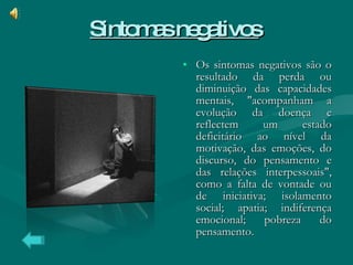 Sintomas negativos   Os sintomas negativos são o resultado da perda ou diminuição das capacidades mentais, "acompanham a evolução da doença e reflectem um estado deficitário ao nível da motivação, das emoções, do discurso, do pensamento e das relações interpessoais", como a falta de vontade ou de iniciativa; isolamento social; apatia; indiferença emocional; pobreza do pensamento. 