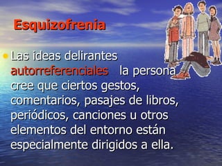 Esquizofrenia Las ideas delirantes  autorreferenciales  la persona cree que ciertos gestos, comentarios, pasajes de libros, periódicos, canciones u otros elementos del entorno están especialmente dirigidos a ella.  
