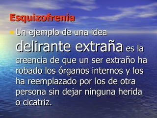 Esquizofrenia Un ejemplo de una idea  delirante extraña  es la creencia de que un ser extraño ha robado los órganos internos y los ha reemplazado por los de otra persona sin dejar ninguna herida o cicatriz.  