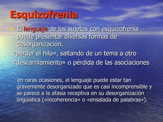 Esquizofrenia El  lenguaje  de los sujetos con esquizofrenia puede presentar diversas formas de desorganización. «perder el hilo», saltando de un tema a otro «descarrilamiento» o pérdida de las asociaciones  en raras ocasiones, el lenguaje puede estar tan gravemente desorganizado que es casi incomprensible y se parece a la afasia receptiva en su desorganización lingüística («incoherencia» o «ensalada de palabras»).  