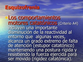 Esquizofrenia Los comportamientos motores catatónicos   (Criterio A4)  incluyen una importante disminución de la reactividad al entorno que  algunas veces, alcanza un grado extremo de falta de atención (estupor catatónico) manteniendo una postura rígida y resistiendo la fuerza ejercida para ser movido (rigidez catatónica).  