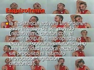 Esquizofrenia la resistencia activa a las órdenes o los intentos de ser movido (negativismo catatónico), el asumir posturas inapropiadas o extrañas (posturas catatónicas) o una actividad motora excesiva sin propósito ni estímulo provocador (agitación catatónica).  