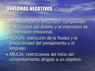 SÍNTOMAS NEGATIVOS  (Criterio 5)  APLANAMIENTO AFECTIVO: comprenden restricciones del ámbito y la intensidad de la expresión emocional. ALOGIA: restricción de la fluidez y la productividad del pensamiento y el lenguaje. ABULIA: restricciones del inicio del comportamiento dirigido a un objetivo.  