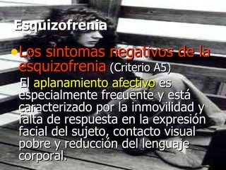 Esquizofrenia Los síntomas negativos de la esquizofrenia   (Criterio A5) El  aplanamiento afectivo  es especialmente frecuente y está caracterizado por la inmovilidad y falta de respuesta en la expresión facial del sujeto, contacto visual pobre y reducción del lenguaje corporal.  