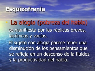 Esquizofrenia La alogia  (pobreza del habla)   se manifiesta por las réplicas breves, lacónicas y vacías. El sujeto con alogia parece tener una disminución de los pensamientos que se refleja en un descenso de la fluidez y la productividad del habla.  