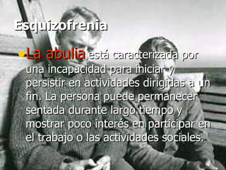 Esquizofrenia La abulia   está caracterizada por una incapacidad para iniciar y persistir en actividades dirigidas a un fin. La persona puede permanecer sentada durante largo tiempo y mostrar poco interés en participar en el trabajo o las actividades sociales.  