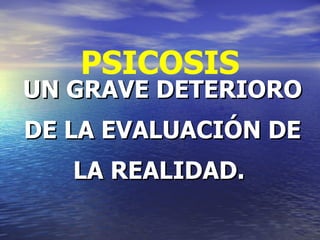 PSICOSIS UN GRAVE DETERIORO DE LA EVALUACIÓN DE LA REALIDAD.  