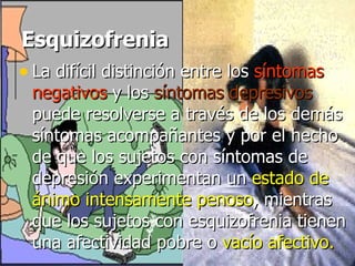 Esquizofrenia La difícil distinción entre los  síntomas negativos  y los  síntomas depresivos  puede resolverse a través de los demás síntomas acompañantes y por el hecho de que los sujetos con síntomas de depresión experimentan un  estado de ánimo intensamente penoso , mientras que los sujetos con esquizofrenia tienen una afectividad pobre o  vacío afectivo.   
