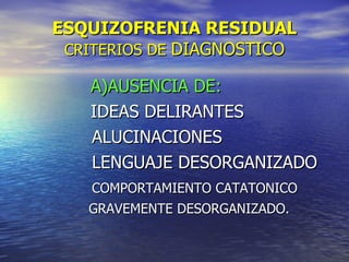 ESQUIZOFRENIA RESIDUAL CRITERIOS DE  DIAGNOSTICO A)AUSENCIA DE: IDEAS DELIRANTES  ALUCINACIONES LENGUAJE DESORGANIZADO  COMPORTAMIENTO CATATONICO  GRAVEMENTE DESORGANIZADO. 