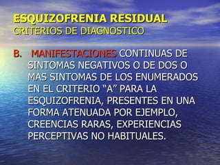 ESQUIZOFRENIA RESIDUAL CRITERIOS DE DIAGNOSTICO B.  MANIFESTACIONES  CONTINUAS DE SINTOMAS NEGATIVOS O DE DOS O MAS SINTOMAS DE LOS ENUMERADOS EN EL CRITERIO “A” PARA LA ESQUIZOFRENIA, PRESENTES EN UNA FORMA ATENUADA POR EJEMPLO, CREENCIAS RARAS, EXPERIENCIAS PERCEPTIVAS NO HABITUALES. 