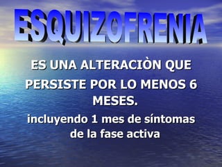 ES UNA ALTERACIÒN QUE PERSISTE POR LO MENOS 6 MESES. incluyendo 1 mes de síntomas de la fase activa ESQUIZOFRENIA 