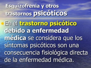 Esquizofrenia y otros trastornos  psicóticos En el  trastorno psicótico  debido a enfermedad médica  se considera que los síntomas psicóticos son una consecuencia fisiológica directa de la enfermedad médica. 