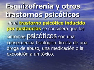Esquizofrenia y otros trastornos psicóticos En el  trastorno psicótico inducido por sustancias   se considera que los síntomas  psicóticos  son una consecuencia fisiológica directa de una droga de abuso, una medicación o la exposición a un tóxico. 