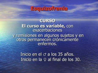 Esquizofrenia CURSO El curso es variable,  con exacerbaciones y remisiones en algunos sujetos y en otros permanecen crónicamente enfermos. Inicio en el  ♂ a los 35 años. Inicio en la ♀ al final de los 30. 