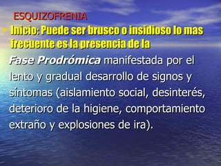 ESQUIZOFRENIA Inicio: Puede ser brusco o insidioso lo mas frecuente es la presencia de la  Fase Prodrómica  manifestada por el lento y gradual desarrollo de signos y  síntomas (aislamiento social, desinterés, deterioro de la higiene, comportamiento extraño y explosiones de ira).  