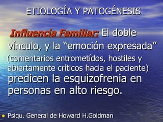 ETIOLOGÍA Y PATOGÉNESIS Influencia Familiar:   El doble  vínculo, y la “emoción expresada” (comentarios entrometídos, hostiles y abiertamente críticos hacia el paciente)   predicen la esquizofrenia en personas en alto riesgo.  Psiqu. General de Howard H.Goldman 
