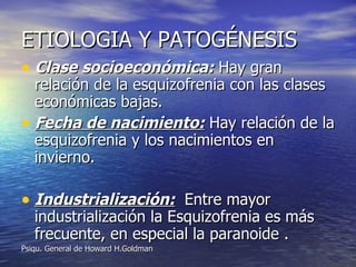 ETIOLOGIA Y PATOGÉNESIS Clase socioeconómica:  Hay gran relación de la esquizofrenia con las clases económicas bajas. Fecha de nacimiento:  Hay relación de la esquizofrenia y los nacimientos en invierno. Industrialización:   Entre mayor industrialización la Esquizofrenia es más frecuente, en especial la paranoide .  Psiqu. General de Howard H.Goldman 