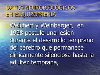 DATOS NEUROBIOLÓGICOS EN ESQUIZOFRENIA Weichert y Weinberger,  en 1998 postuló una lesión durante el desarrollo temprano del cerebro que permanece clínicamente silenciosa hasta la adultez temprana,  