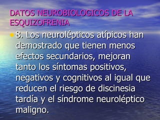 DATOS NEUROBIOLOGICOS DE LA ESQUIZOFRENIA 8. Los neurolépticos atípicos han demostrado que tienen menos efectos secundarios, mejoran tanto los síntomas positivos, negativos y cognitivos al igual que reducen el riesgo de discinesia tardía y el síndrome neuroléptico maligno. 