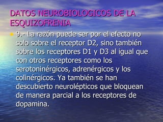 DATOS NEUROBIOLOGICOS DE LA ESQUIZOFRENIA 9.- La razón puede ser por el efecto no solo sobre el receptor D2, sino también sobre los receptores D1 y D3 al igual que con otros receptores como los serotoninérgicos, adrenérgicos y los colinérgicos. Ya también se han descubierto neurolépticos que bloquean de manera parcial a los receptores de dopamina.  