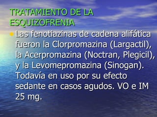 TRATAMIENTO DE LA ESQUIZOFRENIA Las fenotiazinas de cadena alifática fueron la Clorpromazina (Largactil),  la Acerpromazina (Noctran, Plegicil), y la Levomepromazina (Sinogan). Todavía en uso por su efecto sedante en casos agudos. VO e IM 25 mg. 