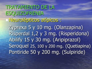 TRATAMIENTO DE LA   ESQUIZOFRENIA Neurolépticos atípicos :  Zyprexa 5 y 10 mg. (Olanzapina) Risperdal 1,2 y 3 mg. (Risperidona) Abilify 15 y 30 mg. (Aripiprazol) Seroquel  25, 100 y 200 mg .  (Quetiapina)  Pontiride 50 y 200 mg. (Sulpiride) 