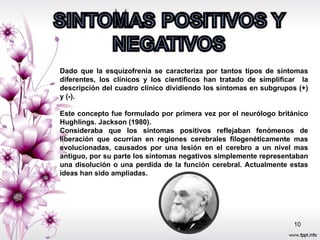 Dado que la esquizofrenia se caracteriza por tantos tipos de síntomas diferentes, los clínicos y los científicos han tratado de simplificar  la descripción del cuadro clínico dividiendo los síntomas en subgrupos (+) y (-). Este concepto fue formulado por primera vez por el neurólogo británico Hughlings. Jackson (1980). Consideraba que los síntomas positivos reflejaban fenómenos de liberación que ocurrían en regiones cerebrales filogenéticamente mas evolucionadas, causados por una lesión en el cerebro a un nivel mas antiguo, por su parte los síntomas negativos simplemente representaban una disolución o una perdida de la función cerebral. Actualmente estas ideas han sido ampliadas.  