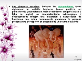Los síntomas positivos : incluyen las  alucinaciones , ideas delirantes, un notable trastorno formal positivo del pensamiento (incoherencia, descarrilamiento, tangencialidad o falta de lógica) un comportamiento extravagante o desorganizado reflejan una distorsión o exageración de funciones que están normalmente presentes, la persona presenta una percepción en ausencia de un estimulo externo 