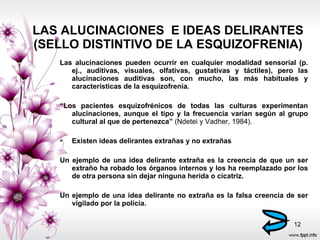 LAS ALUCINACIONES  E IDEAS DELIRANTES (SELLO DISTINTIVO DE LA ESQUIZOFRENIA) Las alucinaciones pueden ocurrir en cualquier modalidad sensorial (p. ej., auditivas, visuales, olfativas, gustativas y táctiles), pero las alucinaciones auditivas son, con mucho, las más habituales y características de la esquizofrenia. “ Los pacientes esquizofrénicos de todas las culturas experimentan alucinaciones, aunque el tipo y la frecuencia varían según al grupo cultural al que de pertenezca”  (Ndetei y Vadher, 1984). Existen ideas delirantes extrañas y no extrañas Un ejemplo de una idea delirante extraña es la creencia de que un ser extraño ha robado los órganos internos y los ha reemplazado por los de otra persona sin dejar ninguna herida o cicatriz.  Un ejemplo de una idea delirante no extraña es la falsa creencia de ser vigilado por la policía. 