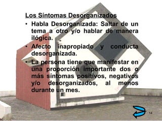 Los Síntomas Desorganizados Habla Desorganizada: Saltar de un tema a otro y/o hablar de manera ilógica. Afecto inapropiado y conducta desorganizada. La persona tiene que manifestar en una proporción importante dos o más síntomas positivos, negativos y/o desorganizados, al menos durante un mes. 