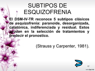 SUBTIPOS DE ESQUIZOFRENIA El DSM-IV-TR reconoce 5 subtipos clásicos de esquizofrenia: paranoide, desorganizada, catatónica, indiferenciada y residual. Estos ayudan en la selección de tratamientos y predecir el pronostico.  (Strauss y Carpenter, 1981). 