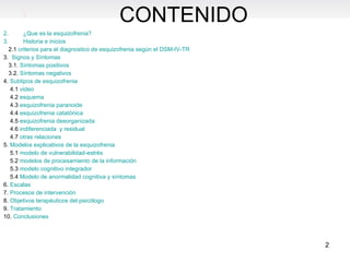 ¿Que es la esquizofrenia? Historia e inicios 2.1  criterios para el diagnostico de esquizofrenia según el DSM-IV-TR 3.   Signos y Síntomas 3.1.  Síntomas positivos 3.2.  Síntomas negativos  4.  Subtipos de esquizofrenia 4.1  video 4.2  esquema 4.3  esquizofrenia paranoide 4.4  esquizofrenia catatónica 4.5  esquizofrenia desorganizada 4.6  indiferenciada  y residual 4.7  otras relaciones 5.  Modelos explicativos de la esquizofrenia 5.1  modelo de vulnerabilidad-estrés 5.2  modelos de procesamiento de la información  5.3  modelo cognitivo integrador 5.4  Modelo de anormalidad cognitiva y síntomas 6.  Escalas 7.  Procesos de intervención  8.  Objetivos terapéuticos del psicólogo 9.  Tratamiento 10.  Conclusiones  CONTENIDO 