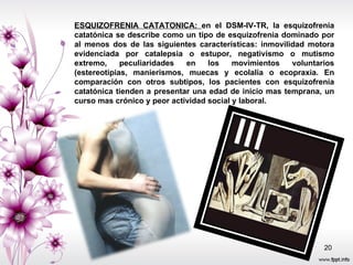 ESQUIZOFRENIA CATATONICA:  en el DSM-IV-TR, la esquizofrenia catatónica se describe como un tipo de esquizofrenia dominado por al menos dos de las siguientes características: inmovilidad motora evidenciada por catalepsia o estupor, negativismo o mutismo extremo, peculiaridades en los movimientos voluntarios (estereotipias, manierismos, muecas y ecolalia o ecopraxia. En comparación con otros subtipos, los pacientes con esquizofrenia catatónica tienden a presentar una edad de inicio mas temprana, un curso mas crónico y peor actividad social y laboral.  