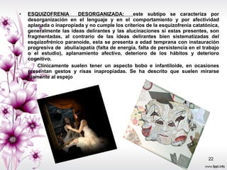 ESQUIZOFRENIA  DESORGANIZADA:  este subtipo se caracteriza por desorganización en el lenguaje y en el comportamiento y por afectividad aplanada o inapropiada y no cumple los criterios de la esquizofrenia catatónica, generalmente las ideas delirantes y las alucinaciones si estas presentes, son fragmentadas, al contrario de las ideas delirantes bien sistematizadas del esquizofrénico paranoide, esta se presenta a edad temprana con instauración progresiva de  abulia/apatia (falta de energía, falta de persistencia en el trabajo o el estudio), aplanamiento afectivo, deterioro de los hábitos y deterioro cognitivo. Clínicamente suelen tener un aspecto bobo e infantiloide, en ocasiones presentan gestos y risas inapropiadas. Se ha descrito que suelen mirarse fijamente al espejo  
