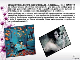 ESQUIZOFRENIA DE TIPO INDIFERENCIADO  Y RESIDUAL:  En el DSM-IV-TR, se incluye también el subtipo indiferenciado, una categoría residual para los pacientes que cumplen el Criterio A de esquizofrenia, pero que no cumplen los criterios para los subtipos paranoide, desorganizado o catatónico. estos pacientes, no presentan síntomas psicóticos prominentes, pero muestran evidencias de la enfermedad, lo que puede estar indicado en gran parte por la presencia de síntomas negativos o por la presencia de dos o mas síntomas del criterio A presentes en forma atenuada (ideas extravagantes, experiencias perceptivas inusuales). 