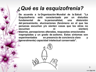De acuerdo a la Organización Mundial de la Salud: "La Esquizofrenia está caracterizada por un disturbio fundamental de la personalidad, una distorsión del pensamiento, alucinaciones (fenómeno en el que las personas escuchan y/o sienten cosas que los otros no escuchan ni sienten) bizarras, percepciones alteradas, respuestas emocionales inapropiadas y un grado de autismo. Estos síntomas son experimentados en presencia de conciencia clara y (generalmente) capacidad intelectual conservada". ¿Qué es la esquizofrenia? 