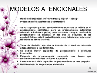 MODELOS ATENCIONALES Modelo de Broadbent  (1971) “filtrado y Pigeon – holing” Procesamientos automáticos y controlados Se ha sugerido que los esquizofrénicos muestran un déficit en el procesamiento controlado, pero un procesamiento automático adecuado e incluso superior; pues las tareas con gran cantidad de procesamiento so aquellas en las que la ejecución de los esquizofrénicos estará probablemente mas deteriorada, esto como resultado de varios factores: Toma de decisión ejecutiva o función de control no responde adecuadamente a las demandas. Se dedica mayor capacidad de procesamiento a estímulos irrelevantes Exigencia de procesamiento consciente para tareas que normalmente se realizan de forma automática La reserva total  de la capacidad de procesamiento es mas pequeña  Debilitamiento de los procesos inhibitorios  