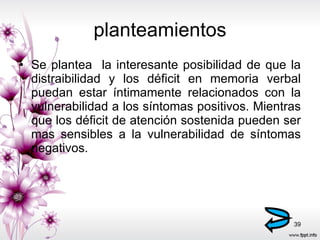 planteamientos Se plantea  la interesante posibilidad de que la distraibilidad y los déficit en memoria verbal puedan estar íntimamente relacionados con la vulnerabilidad a los síntomas positivos. Mientras que los déficit de atención sostenida pueden ser mas sensibles a la vulnerabilidad de síntomas negativos. 