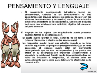 PENSAMIENTO Y LENGUAJE El pensamiento desorganizado («trastorno formal del pensamiento», «pérdida de las asociaciones») ha sido considerado por algunos autores (en particular Bleuler con los síntomas fundamentales y accesorios) como la característica simple más importante de la esquizofrenia. Debido a la dificultad intrínseca para establecer una definición objetiva del «trastorno del pensamiento» El lenguaje de los sujetos con esquizofrenia puede presentar diversas formas de desorganización. El sujeto puede «perder el hilo», saltando de un tema a otro («descarrilamiento» o pérdida de las asociaciones) las respuestas pueden tener una relación cruzada o no tener relación alguna con las preguntas («tangencialidad»); y, en raras ocasiones, el lenguaje puede estar tan gravemente desorganizado que es casi incomprensible y se parece una afasia en su desorganización lingüística («incoherencia» o «ensalada de palabras»). Puesto que la desorganización leve del habla es frecuente e inespecífica, el síntoma debe ser suficientemente grave como para deteriorar la efectividad de la comunicación. 