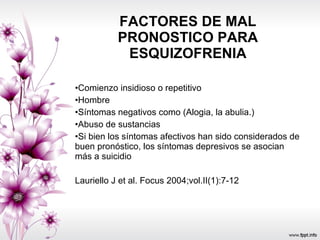 FACTORES DE MAL PRONOSTICO PARA ESQUIZOFRENIA Comienzo insidioso o repetitivo  Hombre  Síntomas negativos como (Alogia, la abulia.) Abuso de sustancias  Si bien los síntomas afectivos han sido considerados de buen pronóstico, los síntomas depresivos se asocian más a suicidio Lauriello J et al. Focus 2004;vol.II(1):7-12  
