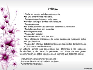 ESTIGMA Nadie se recupera de la esquizofrenia.  Es una enfermedad intratable.  Son personas violentas, peligrosas.  Pueden contagiar a otras con su locura.  Son perezosas.  Es el resultado de una debilidad deliberada, voluntaria.  Todo lo que dicen son tonterías.  Son impredecibles.  No pueden trabajar.  Van enfermando cada vez más.  Son totalmente incapaces de tomar decisiones racionales sobre sus propias vidas.  No pueden informar debidamente sobre los efectos del tratamiento u otras cosas que les ocurran.  El Estigma genera una concepción que diferencia a los pacientes Esquizofrénicos del resto de personas, una diferencia que genera Discriminación, es sobre esta diferencia sobre la que debemos actuar. . Intervención para disminuir diferencias  . Aumentar la aceptación hacia el paciente . Aumentar la integración  