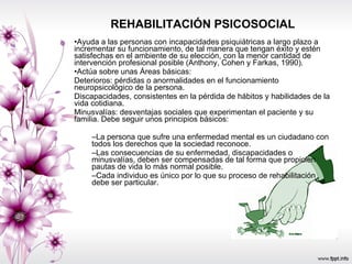 REHABILITACIÓN PSICOSOCIAL Ayuda a las personas con incapacidades psiquiátricas a largo plazo a incrementar su funcionamiento, de tal manera que tengan éxito y estén satisfechas en el ambiente de su elección, con la menor cantidad de intervención profesional posible (Anthony, Cohen y Farkas, 1990). Actúa sobre unas Áreas básicas: Deterioros: pérdidas o anormalidades en el funcionamiento neuropsicológico de la persona. Discapacidades, consistentes en la pérdida de hábitos y habilidades de la vida cotidiana. Minusvalías: desventajas sociales que experimentan el paciente y su familia. Debe seguir unos principios básicos:  La persona que sufre una enfermedad mental es un ciudadano con todos los derechos que la sociedad reconoce. Las consecuencias de su enfermedad, discapacidades o minusvalías, deben ser compensadas de tal forma que propicien pautas de vida lo más normal posible. Cada individuo es único por lo que su proceso de rehabilitación debe ser particular. 