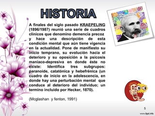 A finales del siglo pasado  KRAEPELING  (1896/1987) reunió una serie de cuadros clínicos que denomino demencia precoz  y hace una descripción de esta condición mental que aún tiene vigencia en la actualidad. Pone de manifiesto su inicio temprano, su evolución hacia el deterioro y su oposición a la psicosis maniaco-depresiva en donde éste no existe: Identifica tres subgrupos: paranoide, catatónica y hebefrénica (un cuadro de inicio en la adolescencia, en donde hay una perturbación mental  que conduce al deterioro del individuo; un termino incluido por Hecker, 1870). (Mcglashan  y fenton, 1991) 