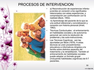 PROCESOS DE INTERVENCION  a) Reconstrucción de experiencias infanto-juveniles en conexión a los significados relacionados con estas experiencias, y comprobación por confrontación con la realidad (Beck, 1952). b) Aprendizaje del paciente de lo que es una actitud referencial y concretización y conexión con historia personal (Arieti, 1962). Técnicas Conductuales : el entrenamiento en habilidades sociales y de autonomía personal; así como la resolución de problemas y las auto-instrucciones.  Las Técnicas Cognitivas:  son las apuntadas por Beck (1979). A estas técnicas se unen procedimientos educativos e informativos dirigidos a la familia sobre distintos aspectos del tratamiento y la rehabilitación. También el entrenamiento de habilidades sociales puede adoptar un formato grupal (incluyendo habilidades cognitivas) de 6-7 pacientes. 